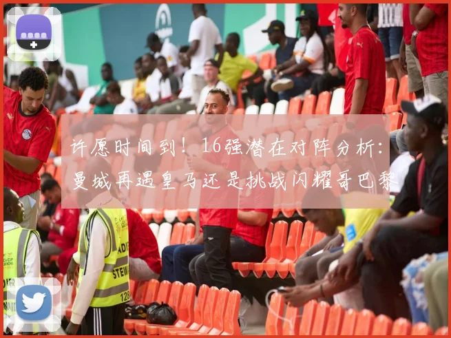 许愿时间到！16强潜在对阵分析：曼城再遇皇马还是挑战闪耀哥巴黎或对决巴萨