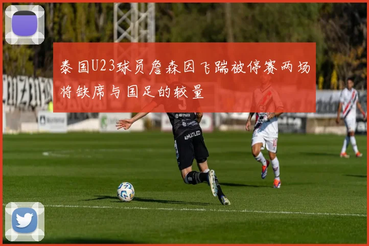 泰国U23球员詹森因飞踹被停赛两场将缺席与国足的较量