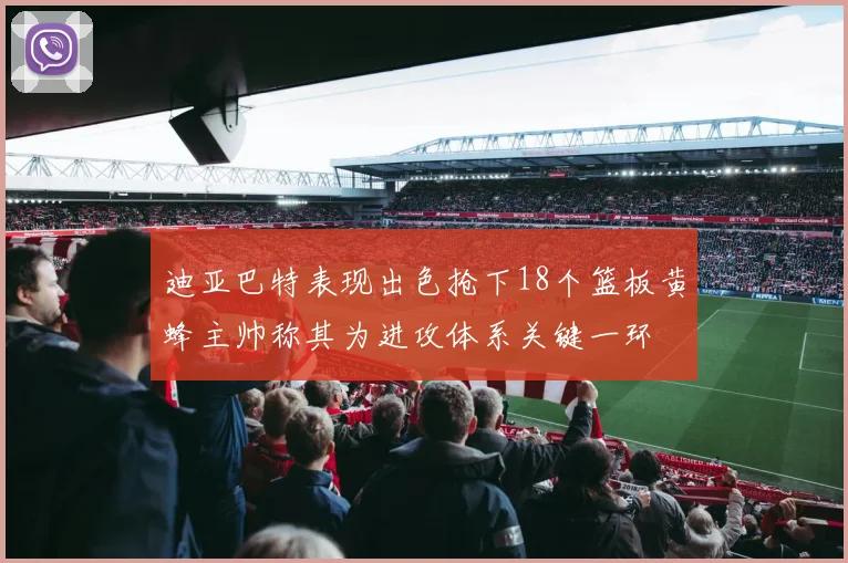 迪亚巴特表现出色抢下18个篮板黄蜂主帅称其为进攻体系关键一环