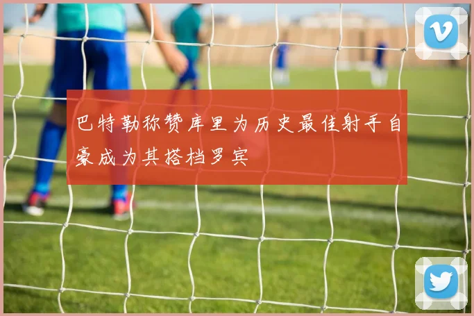 巴特勒称赞库里为历史最佳射手自豪成为其搭档罗宾