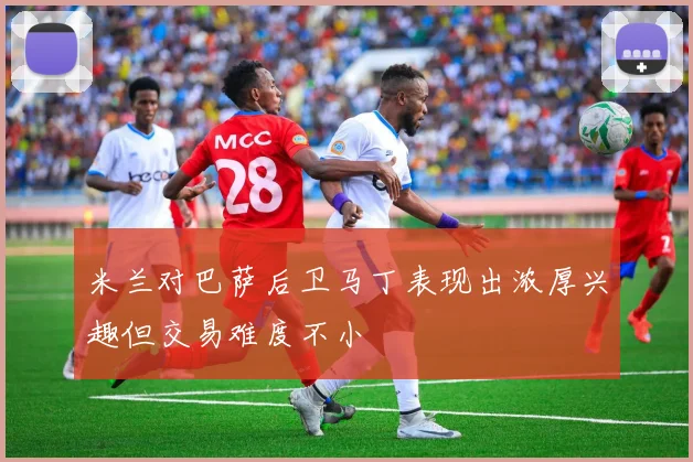 米兰对巴萨后卫马丁表现出浓厚兴趣但交易难度不小