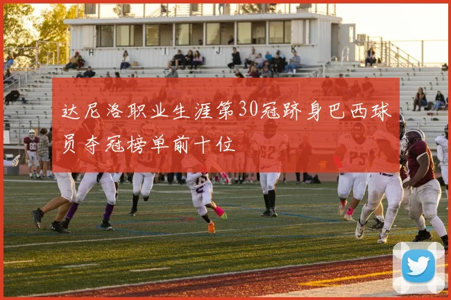 达尼洛职业生涯第30冠跻身巴西球员夺冠榜单前十位