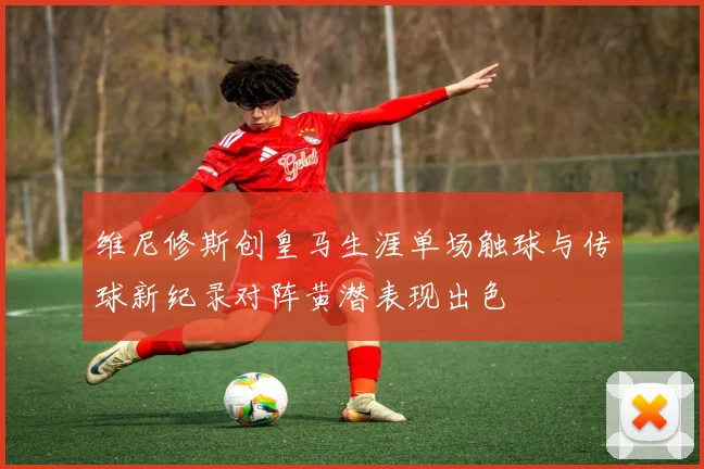 维尼修斯创皇马生涯单场触球与传球新纪录对阵黄潜表现出色