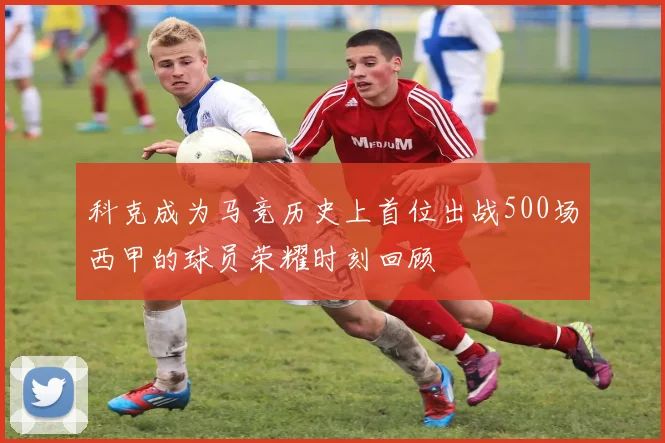 科克成为马竞历史上首位出战500场西甲的球员荣耀时刻回顾