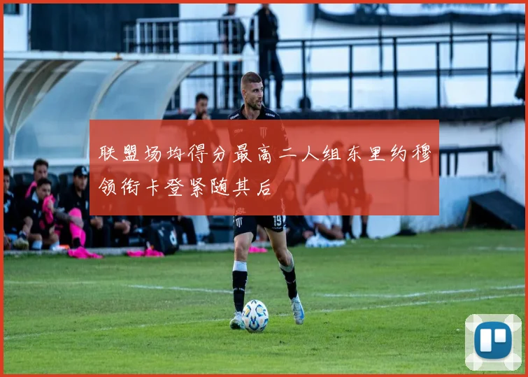 联盟场均得分最高二人组东里约穆领衔卡登紧随其后