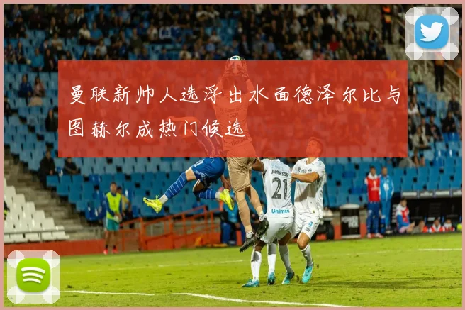 曼联新帅人选浮出水面德泽尔比与图赫尔成热门候选