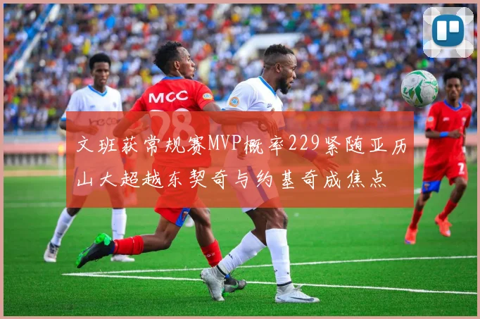 文班获常规赛MVP概率229紧随亚历山大超越东契奇与约基奇成焦点