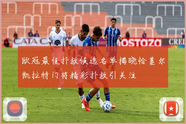 欧冠最佳扑救候选名单揭晓恰基尔凯拉特门将精彩扑救引关注