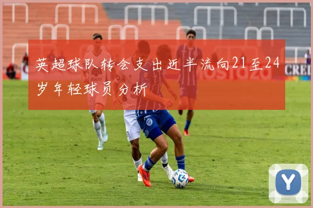 英超球队转会支出近半流向21至24岁年轻球员分析