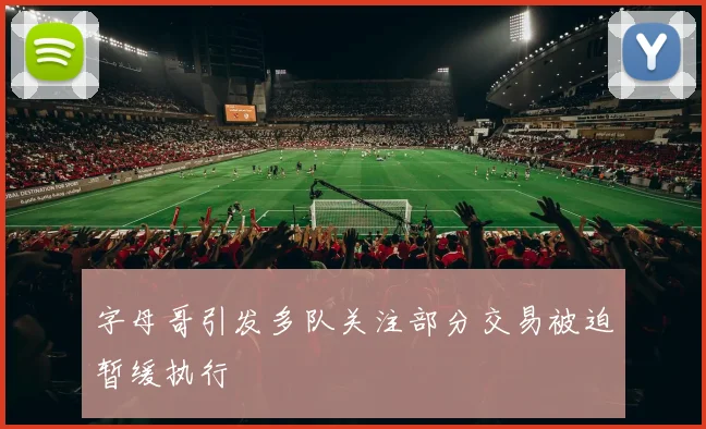 字母哥引发多队关注部分交易被迫暂缓执行
