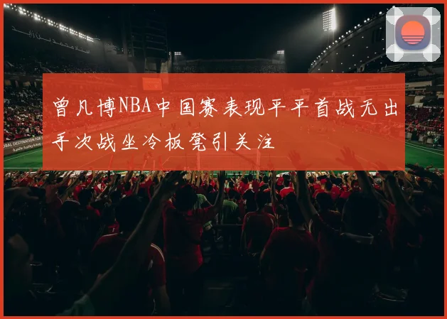 曾凡博NBA中国赛表现平平首战无出手次战坐冷板凳引关注