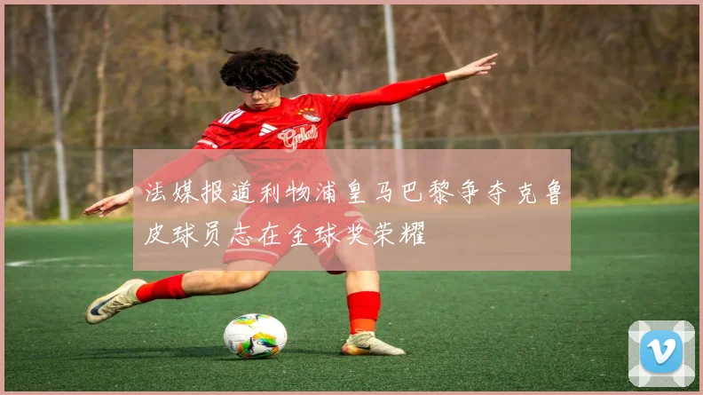 法媒报道利物浦皇马巴黎争夺克鲁皮球员志在金球奖荣耀