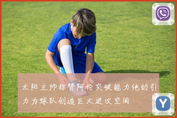 太阳主帅称赞阿伦突破能力他的引力为球队创造巨大进攻空间