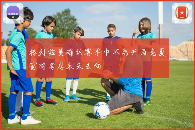 格列兹曼确认赛季中不离开马竞夏窗将考虑未来去向