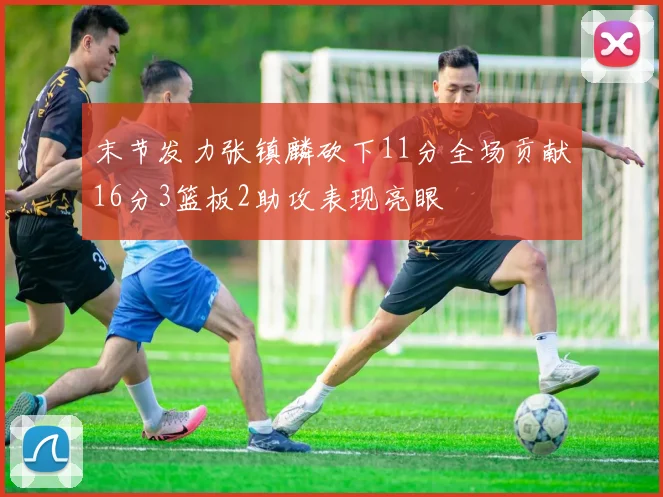 末节发力张镇麟砍下11分全场贡献16分3篮板2助攻表现亮眼