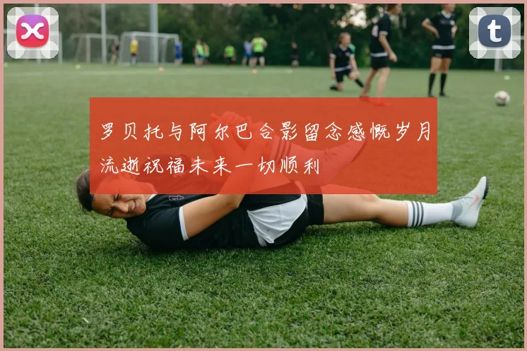 罗贝托与阿尔巴合影留念感慨岁月流逝祝福未来一切顺利