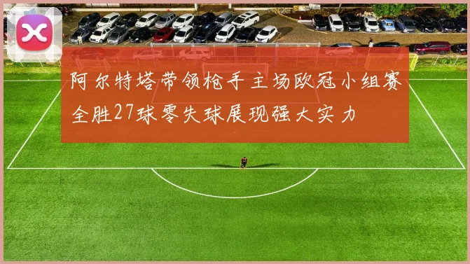阿尔特塔带领枪手主场欧冠小组赛全胜27球零失球展现强大实力